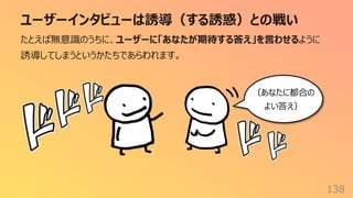 ユーザーインタビューは誘導（する誘惑）との戦い
138
たとえば無意識のうちに、ユーザーに「あなたが期待する答え」を⾔わせるように
誘導してしまうというかたちであらわれます。
（あなたに都合の
よい答え）
 
