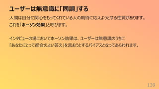 ユーザーは無意識に「同調」する
139
⼈間は⾃分に関⼼をもってくれている⼈の期待に応えようとする性質があります。
これを「ホーソン効果」と呼びます。
インタビューの場においてホーソン効果は、ユーザーは無意識のうちに
「あなたにとって都合のよい答え」を⾔おうとするバイアスとなってあらわれます。
 