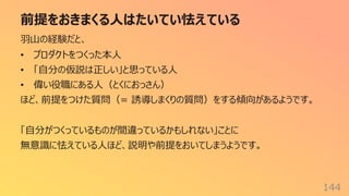 前提をおきまくる⼈はたいてい怯えている
144
⽻⼭の経験だと、
• プロダクトをつくった本⼈
• 「⾃分の仮説は正しい」と思っている⼈
• 偉い役職にある⼈（とくにおっさん）
ほど、前提をつけた質問（= 誘導しまくりの質問）をする傾向があるようです。
「⾃分がつくっているものが間違っているかもしれない」ことに
無意識に怯えている⼈ほど、説明や前提をおいてしまうようです。
 