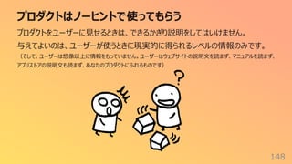 プロダクトはノーヒントで使ってもらう
148
プロダクトをユーザーに⾒せるときは、できるかぎり説明をしてはいけません。
与えてよいのは、ユーザーが使うときに現実的に得られるレベルの情報のみです。
（そして、ユーザーは想像以上に情報をもっていません。ユーザーはウェブサイトの説明⽂を読まず、マニュアルを読まず、
アプリストアの説明⽂も読まず、あなたのプロダクトにふれるものです）
 