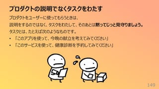 プロダクトの説明でなくタスクをわたす
149
プロダクトをユーザーに使ってもらうときは、
説明をするのではなく、タスクをわたして、そのあとは黙ってじっと⾒守りましょう。
タスクとは、たとえば次のようなものです。
• 「このアプリを使って、今晩の献⽴を考えてみてください」
• 「このサービスを使って、健康診断を予約してみてください」
 