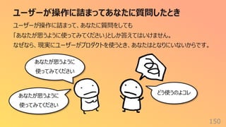 ユーザーが操作に詰まってあなたに質問したとき
150
ユーザーが操作に詰まって、あなたに質問をしても
「あなたが思うように使ってみてください」としか答えてはいけません。
なぜなら、現実にユーザーがプロダクトを使うとき、あなたはとなりにいないからです。
あなたが思うように
使ってみてください
どう使うのよコレ
あなたが思うように
使ってみてください
 