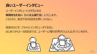 良いユーザーインタビュー
151
ユーザーインタビューにのぞむときは
仮説をもたない（いったん捨てる）ようにします。
こちらから、仮定や状況設定を押しつけない。
仮説をもたず、フラットにインタビューができると、
はじめてから3〜5回⽬までは、ユーザー⼼理の世界がどんどん広がっていきます。
 