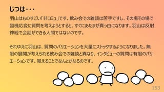 じつは・・・
153
⽻⼭はものすごい「⾮コミュ」です。飲み会での雑談は苦⼿ですし、その場その場で
臨機応変に質問を考えようとすると、すぐにあたまが真っ⽩になります。⽻⼭は反射
神経で会話ができる⼈間ではないのです。
それゆえに⽻⼭は、質問のバリエーションを⼤量にストックするようになりました。無
限の展開が考えられる飲み会での雑談と異なり、インタビューの質問は有限のバリ
エーションです。覚えることでなんとかなるのです。
 