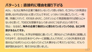 パターン1︓直接的に理由を掘り下げる
157
Aさん︓もともと海外の企業で働きたいなっていう思いがあり、そこからいつか英語は
習得しなければならないと思ってたんですけど、いつかいつかと過ごしていて。⼀時
期、洋画にハマって、それをきっかけに、このテンションで英語勉強すれば続くんじゃ
ないかと思って、TOEICを受験するというきっかけにつながったという形です。
⽻⼭︓なるほど。海外の企業で働きたいと思われていたっていうのは、なにか背
景があるんですか。
Aさん︓そうですね。⼤学は早稲⽥に通っていて、周りもけっこう外資系に就職した
りする中で、⾃分は⽇本のベンチャーに就職したんですけど、いつか(外資系を)⽬
指せるようなポジションにいるのってけっこう⼤事かなって考えているうちに、そういう
選択肢もあるので、取ろうかなと思いました。
 