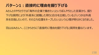 パターン1︓直接的に理由を掘り下げる
158
Aさんとのやりとりでは「海外の企業で働きたい」というぼんやりとした⾔葉から、掘り
下げる質問により「外資系に就職した周りと⾃分を⽐較している」「いつかは外資
系を⽬指したいので、その⽴ち位置をキープしたい」という⼼理が明らかになりました。
⽻⼭はAさんへ、ここからさらに「直接的に理由を掘り下げる」質問を重ねています。
 