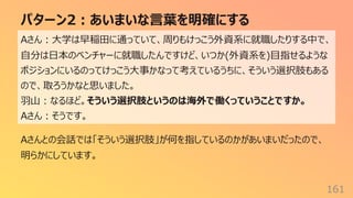 パターン2︓あいまいな⾔葉を明確にする
161
Aさん︓⼤学は早稲⽥に通っていて、周りもけっこう外資系に就職したりする中で、
⾃分は⽇本のベンチャーに就職したんですけど、いつか(外資系を)⽬指せるような
ポジションにいるのってけっこう⼤事かなって考えているうちに、そういう選択肢もある
ので、取ろうかなと思いました。
⽻⼭︓なるほど。そういう選択肢というのは海外で働くっていうことですか。
Aさん︓そうです。
Aさんとの会話では「そういう選択肢」が何を指しているのかがあいまいだったので、
明らかにしています。
 