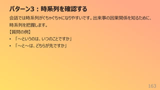 パターン3︓時系列を確認する
163
会話では時系列がぐちゃぐちゃになりやすいです。出来事の因果関係を知るために、
時系列を把握します。
【質問の例】
• 「〜というのは、いつのことですか」
• 「〜と〜は、どちらが先ですか」
 