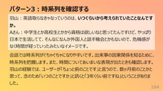 パターン3︓時系列を確認する
164
⽻⼭︓英語取らなきゃなっていうのは、いつぐらいから考えられていたことなんです
か。
Aさん︓中学⽣とか⾼校⽣とかから資格は欲しいなと思ってたんですけど、やっぱり
⽇本で⽣活してて、そんなになんか外国⼈と話す機会とかもないので、危機感が
なく時間が経っていったみたいなイメージです。
会話では時系列がぐちゃぐちゃになりやすいです。出来事の因果関係を知るために、
時系列を把握します。また、時間についてあいまいな表現が出たときも確認します。
⽻⼭の経験では、ユーザーが「ちょっと前のことです」と⾔うので、数ヶ⽉前のことかと
思って、念のため「いつのことですか」と訊くと「3年くらい前ですね」ということがありま
した。
 