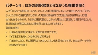パターン4︓ほかの選択肢をとらなかった理由を訊く
165
⼈が「X」という選択をしたとき、たいていは「積極的にXにした理由」とともに「YやZ
といったほかの選択肢にしなかった理由(消極的にXを選ばざるを得なかった理
由)」もあるものです。「ほかの選択肢にしなかった理由」に裏返して質問することで、
意思決定の周辺にある⼼理を⾒つけることができます。
【質問の例】
• 「ほかの選択肢ではなく、Xなのはなぜですか」
• 「YでもZでもなく、Xなのはなぜですか」
• 「ほかの⼈だと、その選択はできない⼈もいると思うのですが、あなたが〜できた
のはなぜですか」
 