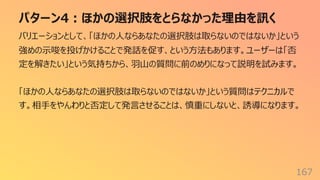 パターン4︓ほかの選択肢をとらなかった理由を訊く
167
バリエーションとして、「ほかの⼈ならあなたの選択肢は取らないのではないか」という
強めの⽰唆を投げかけることで発話を促す、という⽅法もあります。ユーザーは「否
定を解きたい」という気持ちから、⽻⼭の質問に前のめりになって説明を試みます。
「ほかの⼈ならあなたの選択肢は取らないのではないか」という質問はテクニカルで
す。相⼿をやんわりと否定して発⾔させることは、慎重にしないと、誘導になります。
 