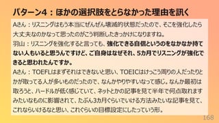 パターン4︓ほかの選択肢をとらなかった理由を訊く
168
Aさん︓リスニングはもう本当にぜんぜん壊滅的状態だったので、そこを強化したら
⼤丈夫なのかなって思ったのがこう判断したきっかけになりますね。
⽻⼭︓リスニングを強化すると⾔っても、強化できる⾃信というのをなかなか持て
ない⼈もいると思うんですけど、ご⾃⾝はなぜそれ、5カ⽉でリスニングが強化で
きると思われたんですか。
Aさん︓TOEFLはまずそれはできないと思い、TOEICはけっこう周りの⼈だったりと
かが取ってる⼈が多いものだったので、なんかやりやすいなって感じ。なんか最初は
取ろうと、ハードルが低く感じていて、ネットとかの記事を⾒て半年で何点取れます
みたいなものに影響されて、たぶん3カ⽉ぐらいでいける⽅法みたいな記事を⾒て、
これならいけるなと思い、これぐらいの⽬標設定にしたっていう形。
 