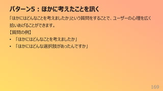 パターン5︓ほかに考えたことを訊く
169
「ほかにはどんなことを考えましたか」という質問をすることで、ユーザーの⼼理を広く
拾いあげることができます。
【質問の例】
• 「ほかにはどんなことを考えましたか」
• 「ほかにはどんな選択肢があったんですか」
 