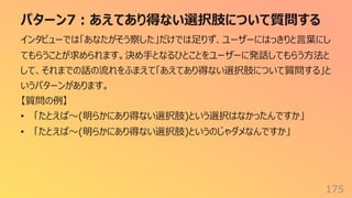パターン7︓あえてあり得ない選択肢について質問する
175
インタビューでは「あなたがそう察した」だけでは⾜りず、ユーザーにはっきりと⾔葉にし
てもらうことが求められます。決め⼿となるひとことをユーザーに発話してもらう⽅法と
して、それまでの話の流れをふまえて「あえてあり得ない選択肢について質問する」と
いうパターンがあります。
【質問の例】
• 「たとえば〜(明らかにあり得ない選択肢)という選択はなかったんですか」
• 「たとえば〜(明らかにあり得ない選択肢)というのじゃダメなんですか」
 