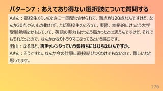 パターン7︓あえてあり得ない選択肢について質問する
176
Aさん︓⾼校⽣ぐらいのときに⼀回受けさせられて、満点が120点なんですけど、な
んか30点ぐらいしか取れず、ただ⾼校⽣のころって、実際、本格的にけっこう⼤学
受験勉強とかもしていて、英語の実⼒もけっこう⾼かったとは思うんですけど、それで
もそれだったので、なんかかなりトラウマになってるという感じです。
⽻⼭︓なるほど。再チャレンジっていう気持ちにはならないんですか。
Aさん︓そうですね。なんか今の仕事に直接結びつくわけでもないので、難しいなと
思ってます。
 
