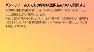 パターン7︓あえてあり得ない選択肢について質問する
177
あり得ない選択肢を提⽰されたとき、ユーザーは反射的に「そうじゃなくて……」と
なって意図をより詳しく説明してくれます。
Aさんで⾔うと「再チャレンジ」という、これまでの話の流れから明らかにない選択肢を
わざとふることで、「今の仕事に直接結びつくわけでもないので、難しい」という⼼理
を発話してくれました。
 