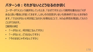 パターン8︓それがないとどうなるのか訊く
178
ユーザーが「X」という選択をしていたとき、「なぜですか」という質問を重ねると「Xが
あると良い理由」が返ってきます。しかしその回答がいまいち具体的でないときがあり
ます。「ではXがないと何が起こるのか」を尋ねることで、Xの必然性を発話してもらう
ことができます。
【質問の例】
• 「〜がないと、何が起こるんですか」
• 「〜がないと、どうなるんですか」
• 「今のままじゃダメなんですか」
 