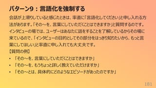 パターン9︓⾔語化を強制する
181
会話が上滑りしていると感じたときは、率直に「⾔語化してください」と申し⼊れる⽅
法があります。「その〜を、⾔葉にしていただくことはできますか」と質問するのです。
インタビューの場では、ユーザーはあなたに話をすることを了解しているからその場に
来ているので、「インタビューの⽬的としてその部分をはっきり知りたいから、もっと⾔
葉にしてほしい」と率直に申し⼊れても⼤丈夫です。
【質問の例】
• 「その〜を、⾔葉にしていただくことはできますか」
• 「その〜を、もうちょっと詳しく教えていただけますか」
• 「その〜とは、具体的にどのようなエピソードがあったのですか」
 