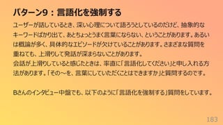 パターン9︓⾔語化を強制する
183
ユーザーが話しているとき、深い⼼理について語ろうとしているのだけど、抽象的な
キーワードばかり出て、あとちょっとうまく⾔葉にならない、ということがあります。あるい
は概論が多く、具体的なエピソードが⽋けていることがあります。さまざまな質問を
重ねても、上滑りして発話が深まらないことがあります。
会話が上滑りしていると感じたときは、率直に「⾔語化してください」と申し⼊れる⽅
法があります。「その〜を、⾔葉にしていただくことはできますか」と質問するのです。
Bさんのインタビュー中盤でも、以下のように「⾔語化を強制する」質問をしています。
 