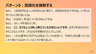 パターン9︓⾔語化を強制する
184
Bさん︓1回⽬が社会⼈1年⽬のときに受けて、2回⽬は先⽇ですかね。11⽉12
⽉ぐらいに受けましたね。
⽻⼭︓なるほど。本当につい先⽇なんですね。
Bさん︓はい。4年⽬の11⽉。
⽻⼭︓ここ、もうちょっと詳しく教えていただきたいんですが、まず1年⽬の⽅のと
きのことなんですが、これはなぜ受験されたんでしょうか。
Bさん︓これは留学のプログラムがあるっていうのを知って、TOEFLが必要っていうと
ころで受けてみるかっていうところで受けました。
 