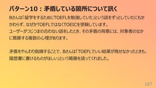 パターン10︓⽭盾している箇所について訊く
187
Bさんは「留学をするためにTOEFLを勉強していた」という話をずっとしていたにもか
かわらず、なぜかTOEFLではなくTOEICを受験しています。
ユーザーがつじつまの合わない話をしたとき、その⽭盾の背景には、対象者のなか
に葛藤する複数の⼼理があります。
⽭盾をやんわり指摘することで、Bさんは「TOEFLでいい結果が残せなかったときも、
履歴書に書けるものがほしい」という葛藤を語ってくれました。
 