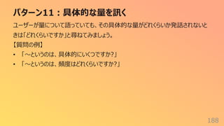 パターン11︓具体的な量を訊く
188
ユーザーが量について語っていても、その具体的な量がどれくらいか発話されないと
きは「どれくらいですか」と尋ねてみましょう。
【質問の例】
• 「〜というのは、具体的にいくつですか?」
• 「〜というのは、頻度はどれくらいですか?」
 