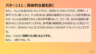 パターン11︓具体的な量を訊く
189
Bさん︓ちょっとお⾦はかかったんですけど、全部までいかないですけど、何冊か、1
冊ずつぐらい買ってみて。やっぱり本当に基礎の基礎からとか出している参考書もあ
れば、ちょっとある程度できる⼈⽤の参考書もあって、もう⼀回、⾃分は基礎の基
礎からのところのものをやってますね。参考書の難易度とか内容をちょっと⾒⽐べて、
やってみて、⾃分のレベルにはこれが合うかなというものをやってるっていうところです
ね。
⽻⼭︓ちなみに何冊ぐらい買ったんですか。
Bさん︓3冊ですね。今。
 