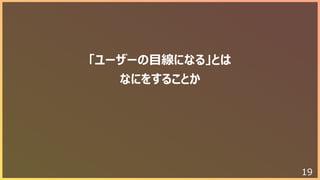 19
「ユーザーの⽬線になる」とは
なにをすることか
 