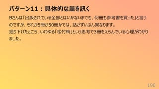 パターン11︓具体的な量を訊く
190
Bさんは「出版されている全部とはいかないまでも、何冊も参考書を買った」と⾔う
のですが、それが5冊か50冊かでは、話がずいぶん異なります。
掘り下げたところ、いわゆる「松⽵梅」という思考で3冊をえらんでいる⼼理がわかり
ました。
 