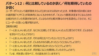パターン12︓何と⽐較しているのか訊く／何を期待していたの
か訊く
191
ユーザーが「X」という選択肢をえらんだ(またはえらばなかった)とき、対象者の⽬の前にほか
の選択肢「Y」や「Z」が具体的にないにもかかわらず、「X」という意思決定までになんらかの
⽐較がされていた形跡があります。どんなものが⽐較対象なのかを⾔語化してもらうと、そこ
にユーザーの深い⼼理が現れます。
【質問の例】
• 「〜とおっしゃいましたが、なにかと⽐較してそうおっしゃったんだと思うのですが、どんなもの
を浮かべていたんですか?」
• 「〜とおっしゃいましたが、それは何と⽐べていたということでしょうか?」
• 「〜とおっしゃいましたが、どんなものなら欲しかったということなんでしょうか?」
• 「〜とおっしゃいましたが、何があればよかったということでしょうか?」
• 「〜とおっしゃいましたが、何が起こることを期待していたのでしょうか?」
• 「いま、何を思い浮かべて、その話をされていますか?」
 