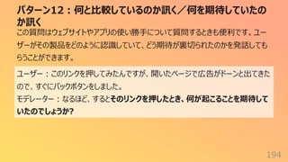 パターン12︓何と⽐較しているのか訊く／何を期待していたの
か訊く
194
この質問はウェブサイトやアプリの使い勝⼿について質問するときも便利です。ユー
ザーがその製品をどのように認識していて、どう期待が裏切られたのかを発話しても
らうことができます。
ユーザー︓このリンクを押してみたんですが、開いたページで広告がドーンと出てきた
ので、すぐにバックボタンをしました。
モデレーター︓なるほど、するとそのリンクを押したとき、何が起こることを期待して
いたのでしょうか?
 