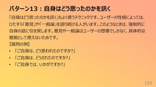 パターン13︓⾃⾝はどう思ったのかを訊く
195
「⾃⾝はどう思ったのかを訊く」もよく使うテクニックです。ユーザーの性格によっては、
ひたすら「意⾒」や「⼀般論」を語り続ける⼈がいます。このようなときは、強制的に
⾃⾝の話に引き戻します。意⾒や⼀般論はユーザーの想像でしかなく、具体的な
根拠として使えないためです。
【質問の例】
• 「ご⾃⾝は、どう思われたのですか?」
• 「ご⾃⾝は、どうされたのですか?」
• 「ご⾃⾝では、いかがですか?」
 