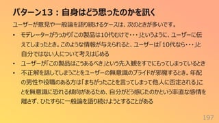 パターン13︓⾃⾝はどう思ったのかを訊く
197
ユーザーが意⾒や⼀般論を語り続けるケースは、次のときが多いです。
• モデレーターがうっかり「この製品は10代むけで・・・」というように、ユーザーに伝
えてしまったとき。このような情報が与えられると、ユーザーは「10代なら・・・」と
⾃分ではない⼈について考えはじめる
• ユーザーが「この製品はこうあるべき」という先⼊観をすでにもってしまっているとき
• 不正解を話してしまうことをユーザーの無意識のプライドが邪魔するとき。年配
の男性や役職のある⽅は「まちがったことを⾔ってしまって他⼈に否定される」こ
とを無意識に恐れる傾向があるため、⾃分がどう感じたのかという率直な感情を
離さず、ひたすらに⼀般論を語り続けようとすることがある
 