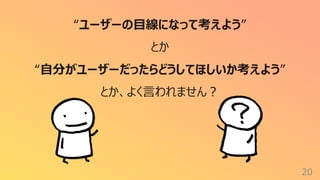 20
“ユーザーの⽬線になって考えよう”
とか
“⾃分がユーザーだったらどうしてほしいか考えよう”
とか、よく⾔われません︖
 