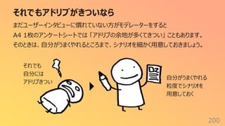 それでもアドリブがきついなら
200
まだユーザーインタビューに慣れていない⽅がモデレーターをすると
A4 1枚のアンケートシートでは 「アドリブの余地が多くてきつい」 こともあります。
そのときは、⾃分がうまくやれるところまで、シナリオを細かく⽤意しておきましょう。
それでも
⾃分には
アドリブきつい
⾃分がうまくやれる
粒度でシナリオを
⽤意しておく
 