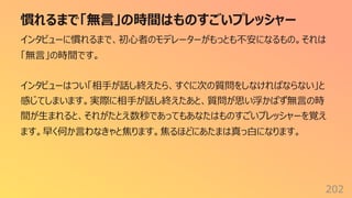 慣れるまで「無⾔」の時間はものすごいプレッシャー
202
インタビューに慣れるまで、初⼼者のモデレーターがもっとも不安になるもの。それは
「無⾔」の時間です。
インタビューはつい「相⼿が話し終えたら、すぐに次の質問をしなければならない」と
感じてしまいます。実際に相⼿が話し終えたあと、質問が思い浮かばず無⾔の時
間が⽣まれると、それがたとえ数秒であってもあなたはものすごいプレッシャーを覚え
ます。早く何か⾔わなきゃと焦ります。焦るほどにあたまは真っ⽩になります。
 