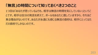 「無⾔」の時間について知っておくべき2つのこと
203
1つ⽬は「あなたが思っているよりも、相⼿は無⾔の時間を気にしていない」というこ
とです。相⼿は⾃分の発⾔を終えて、ボールをあなたに渡していますから、それほど
焦る理由がないのです。あなたが永遠にも感じる無⾔の数秒は、相⼿にとってはた
だの数秒でしかないのです。
 