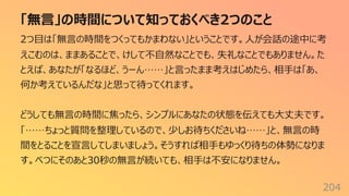 「無⾔」の時間について知っておくべき2つのこと
204
2つ⽬は「無⾔の時間をつくってもかまわない」ということです。⼈が会話の途中に考
えこむのは、ままあることで、けして不⾃然なことでも、失礼なことでもありません。た
とえば、あなたが「なるほど、うーん……」と⾔ったまま考えはじめたら、相⼿は「あ、
何か考えているんだな」と思って待ってくれます。
どうしても無⾔の時間に焦ったら、シンプルにあなたの状態を伝えても⼤丈夫です。
「……ちょっと質問を整理しているので、少しお待ちくださいね……」と、無⾔の時
間をとることを宣⾔してしまいましょう。そうすれば相⼿もゆっくり待ちの体勢になりま
す。べつにそのあと30秒の無⾔が続いても、相⼿は不安になりません。
 