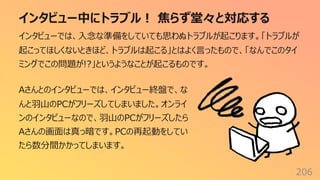 インタビュー中にトラブル︕ 焦らず堂々と対応する
206
インタビューでは、⼊念な準備をしていても思わぬトラブルが起こります。「トラブルが
起こってほしくないときほど、トラブルは起こる」とはよく⾔ったもので、「なんでこのタイ
ミングでこの問題が!?」というようなことが起こるものです。
Aさんとのインタビューでは、インタビュー終盤で、な
んと⽻⼭のPCがフリーズしてしまいました。オンライ
ンのインタビューなので、⽻⼭のPCがフリーズしたら
Aさんの画⾯は真っ暗です。PCの再起動をしてい
たら数分間かかってしまいます。
 