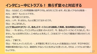 インタビュー中にトラブル︕ 焦らず堂々と対応する
207
⽻⼭︓なるほど。ピンクの問題集の⾳声ですね。ありがとうございます。机に座ってやるのは勉強…
Aさん︓あれ? ちょっといいですか。
⽻⼭︓⾳声聞こえてますか。
Aさん︓いや、すいません。ちょっと聞こえてなかったです。
⽻⼭︓かしこまりました。
(ここで⽻⼭のPCがフリーズ。急きょスマートフォンから接続して再開。空⽩時間は30秒ほど)
⽻⼭︓…すいません。パソコンがちょっと固まっちゃったので、今、急きょスマートフォンで⼊りました。すい
ません。ちょっとお待ちください。じゃあちょっと失礼して、このままスマートフォンで最後まで続けさせていた
だきます。
Aさん︓了解です。
⽻⼭︓今おっしゃっていただいた…。まず最初に考えていらっしゃった勉強法というのが、平⽇や休⽇に
問題を解き続けるということ、継続的にするということをされようと思っていた。それは、いつぐらいまで続い
たんですか。
 