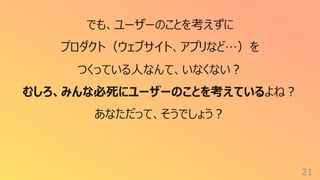 21
でも、ユーザーのことを考えずに
プロダクト（ウェブサイト、アプリなど…）を
つくっている⼈なんて、いなくない︖
むしろ、みんな必死にユーザーのことを考えているよね︖
あなただって、そうでしょう︖
 