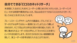 ⾃分でできる「⼝コミのネットリサーチ」
225
本調査に⼊るまえに⼤まかにユーザー⼼理にあたりをつけたいとき。ユーザーインタ
ビューをする時間や費⽤がないとき。⽻⼭は⾃分でできる「⼝コミのネットリサーチ」
をしてみることをオススメしています。
ブレーンストーミングやチーム内での議論は、どうしても「ユー
ザーのリアルな声ではない＝推測になってしまう」という難しさ
があります。そこで⽻⼭が10年ほど前から取り組んでおり、⼿
軽に集められるユーザーの⽣の声として「ネットの⼝コミを使う」
という⼿法を紹介します。⾃分たちのなかにない価値観を補
間して、実ユーザーの思考を取り⼊れることができます。
 