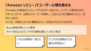 「Amazon レビュー」でユーザー⼼理を集める
239
「Amazon」の商品の「レビュー」や「カスタマーQ&A」も、ユーザー⼼理があらわれ
やすいところです。「資格」でキーワード検索し、上位に出てきた書籍の「レビュー」を
⾒ていきます。
たとえば、1冊⽬に出てきた書籍のレビューを⾒ると次のようにあります。
⾊んな資格が乗っていて便利
ネットで⾒るようなマニアックな資格は載っていなくて残念
いろんな資格を⼀望した
い
マニアックな資格のことも
漏らさず知りたい
 