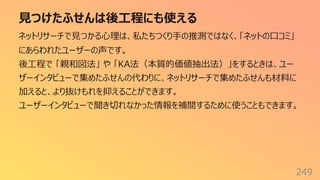 ⾒つけたふせんは後⼯程にも使える
249
ネットリサーチで⾒つかる⼼理は、私たちつくり⼿の推測ではなく、「ネットの⼝コミ」
にあらわれたユーザーの声です。
後⼯程で 「親和図法」 や 「KA法（本質的価値抽出法）」をするときは、ユー
ザーインタビューで集めたふせんの代わりに、ネットリサーチで集めたふせんも材料に
加えると、より抜けもれを抑えることができます。
ユーザーインタビューで聞き切れなかった情報を補間するために使うこともできます。
 
