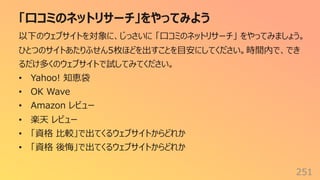 「⼝コミのネットリサーチ」をやってみよう
251
以下のウェブサイトを対象に、じっさいに 「⼝コミのネットリサーチ」 をやってみましょう。
ひとつのサイトあたりふせん5枚ほどを出すことを⽬安にしてください。時間内で、でき
るだけ多くのウェブサイトで試してみてください。
• Yahoo! 知恵袋
• OK Wave
• Amazon レビュー
• 楽天 レビュー
• 「資格 ⽐較」で出てくるウェブサイトからどれか
• 「資格 後悔」で出てくるウェブサイトからどれか
 