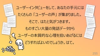 255
ユーザーインタビューをして、あなたの⼿元には
たくさんの 「ユーザーの声」 が集まりました。
そこで、はたと気がつきます。
ものすごい⼤量の発話データから
ユーザーの本質的な⼼理を拾いあげるには
どうすればよいのでしょうか。はて。
 