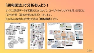 「親和図法」で分析をしよう︕
259
すべての発話データを客観的にあつかって、ユーザーのインサイトを⾒つけるには
「定性分析（質的分析とも呼ぶ）」をします。
もっともよく使われる分析⼿法は 「親和図法」 です。
 