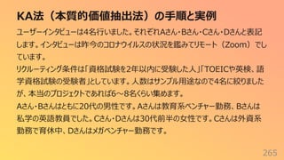 KA法（本質的価値抽出法）の⼿順と実例
265
ユーザーインタビューは4名⾏いました。それぞれAさん・Bさん・Cさん・Dさんと表記
します。インタビューは昨今のコロナウイルスの状況を鑑みてリモート（Zoom）でし
ています。
リクルーティング条件は「資格試験を2年以内に受験した⼈」「TOEICや英検、語
学資格試験の受験者」としています。⼈数はサンプル⽤途なので4名に絞りました
が、本当のプロジェクトであれば6〜8名くらい集めます。
Aさん・Bさんはともに20代の男性です。Aさんは教育系ベンチャー勤務、Bさんは
私学の英語教員でした。Cさん・Dさんは30代前半の⼥性です。Cさんは外資系
勤務で育休中、Dさんはメガベンチャー勤務です。
 