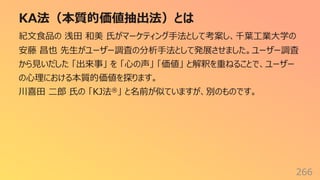 KA法（本質的価値抽出法）とは
266
紀⽂⾷品の 浅⽥ 和美 ⽒がマーケティング⼿法として考案し、千葉⼯業⼤学の
安藤 昌也 先⽣がユーザー調査の分析⼿法として発展させました。ユーザー調査
から⾒いだした 「出来事」 を 「⼼の声」 「価値」 と解釈を重ねることで、ユーザー
の⼼理における本質的価値を探ります。
川喜⽥ ⼆郎 ⽒の 「KJ法®」 と名前が似ていますが、別のものです。
 