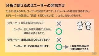 分析に使えるのはユーザーの発⾔だけ
285
分析に使えるのは、ユーザーの発⾔だけです。モデレーターの発⾔は含めません。
モデレーターの発⾔は 「誘導（⾔わせている）」 かもしれないからです。
モデレーター: 資格を取るきっかけは︖
ユーザー: 会社の推奨資格だったから。
昇格に必要なんです。
モデレーター: 推奨とはどういうことですか︖
ユーザー: 取ったら報奨⾦が出ます。 「報奨⾦が出る」を
分析材料にできる
 